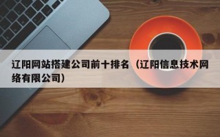 仁怀辽阳网站搭建公司前十排名（辽阳信息技术网络有限公司）