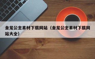 仁怀金龙公主素材下载网站（金龙公主素材下载网站大全）