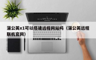 仁怀蒲公英x1可以搭建远程网站吗（蒲公英远程联机官网）